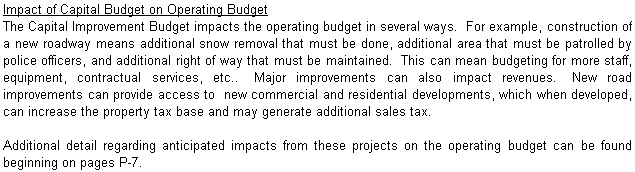 Text Box: Impact of Capital Budget on Operating Budget
The Capital Improvement Budget impacts the operating budget in several ways.  For example, construction of a new roadway means additional snow removal that must be done, additional area that must be patrolled by police officers, and additional right of way that must be maintained.  This can mean budgeting for more staff, equipment, contractual services, etc..  Major improvements can also impact revenues.  New road improvements can provide access to  new commercial and residential developments, which when developed, can increase the property tax base and may generate additional sales tax.    

Additional detail regarding anticipated impacts from these projects on the operating budget can be found beginning on pages P-7. 